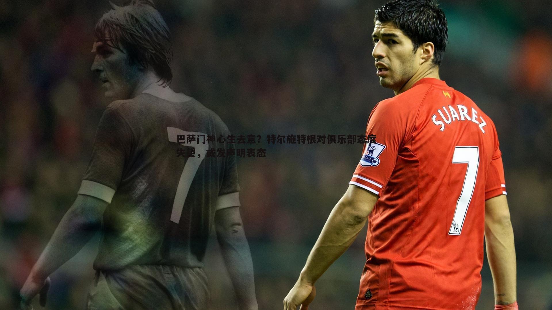 巴萨门神心生去意?特尔施特根对俱乐部态度失望,或发声明表态