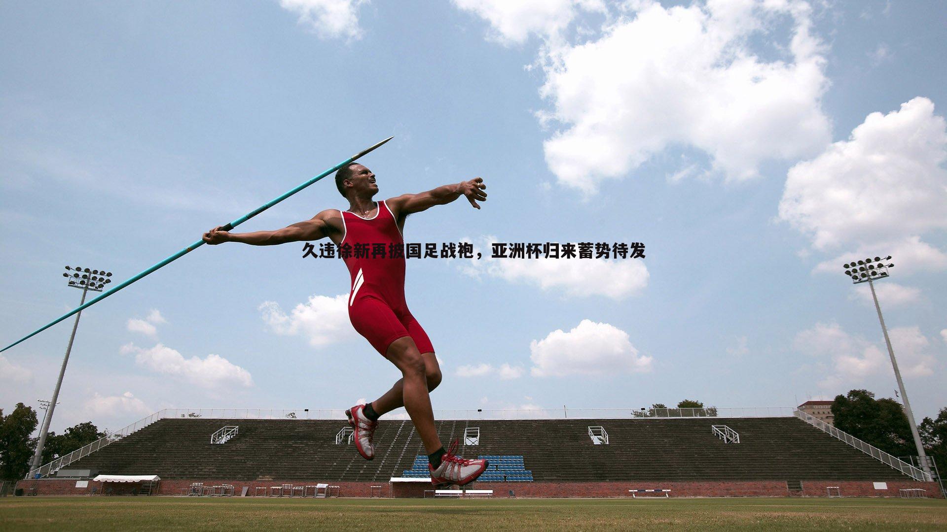 久违徐新再披国足战袍,亚洲杯归来蓄势待发